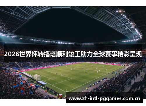 2026世界杯转播塔顺利竣工助力全球赛事精彩呈现