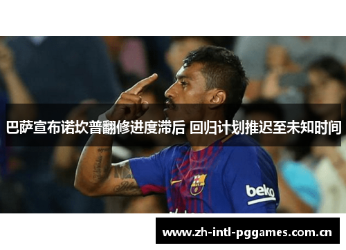 巴萨宣布诺坎普翻修进度滞后 回归计划推迟至未知时间